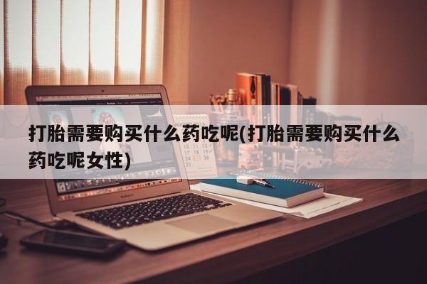 打胎药专卖微信卖流产药的微信打胎需要购买什么药吃呢(打胎需要购买什么药吃呢女性)