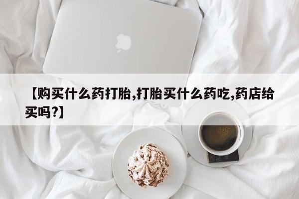 打胎药专卖微信卖流产药的微信【购买什么药打胎,打胎买什么药吃,药店给买吗?】