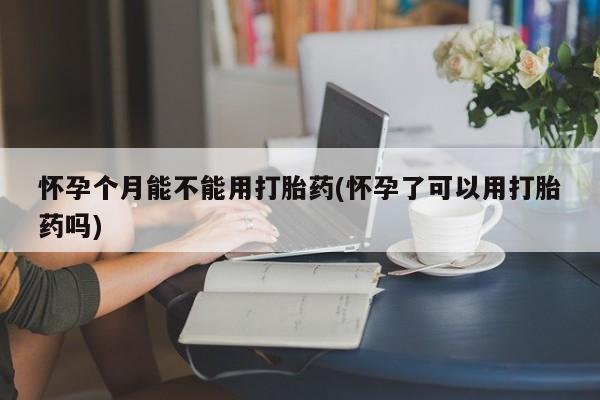 打胎药专卖微信卖流产药的微信怀孕个月能不能用打胎药(怀孕了可以用打胎药吗)