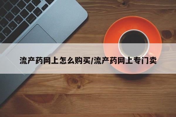 打胎药专卖微信卖流产药的微信流产药网上怎么购买/流产药网上专门卖